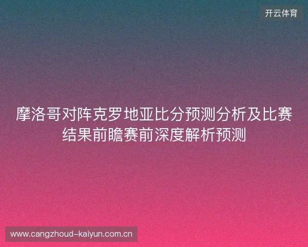 摩洛哥对阵克罗地亚比分预测分析及比赛结果前瞻赛前深度解析预测