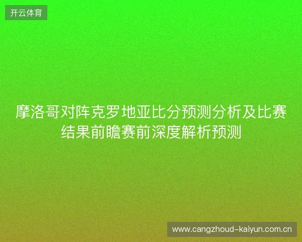 摩洛哥对阵克罗地亚比分预测分析及比赛结果前瞻赛前深度解析预测 摩洛哥对阵克罗地亚比分预测分析及比赛结果前瞻赛前深度解析预测