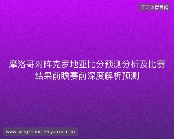 摩洛哥对阵克罗地亚比分预测分析及比赛结果前瞻赛前深度解析预测 摩洛哥对阵克罗地亚比分预测分析及比赛结果前瞻赛前深度解析预测